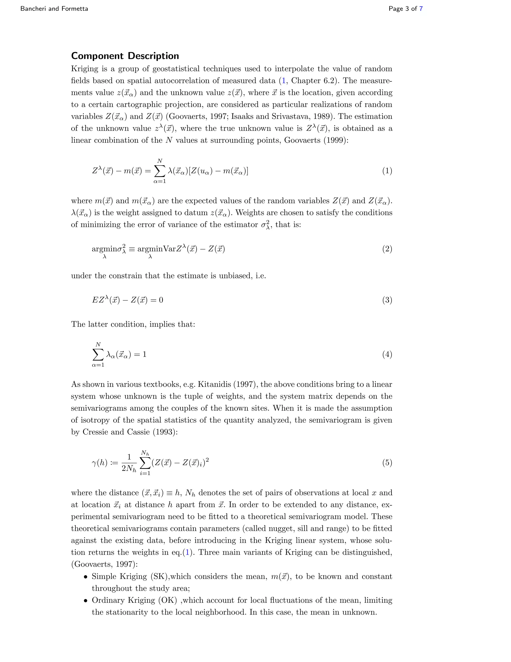 Bancheri and Formetta Page 3 of 7
Component Description
Kriging is a group of geostatistical techniques used to interpolate the value of random
ﬁelds based on spatial autocorrelation of measured data (1, Chapter 6.2). The measure-
ments value z(xα) and the unknown value z(x), where x is the location, given according
to a certain cartographic projection, are considered as particular realizations of random
variables Z(xα) and Z(x) (Goovaerts, 1997; Isaaks and Srivastava, 1989). The estimation
of the unknown value zλ
(x), where the true unknown value is Zλ
(x), is obtained as a
linear combination of the N values at surrounding points, Goovaerts (1999):
Zλ
(x) − m(x) =
N
α=1
λ(xα)[Z(uα) − m(xα)] (1)
where m(x) and m(xα) are the expected values of the random variables Z(x) and Z(xα).
λ(xα) is the weight assigned to datum z(xα). Weights are chosen to satisfy the conditions
of minimizing the error of variance of the estimator σ2
λ, that is:
argmin
λ
σ2
λ ≡ argmin
λ
VarZλ
(x) − Z(x) (2)
under the constrain that the estimate is unbiased, i.e.
EZλ
(x) − Z(x) = 0 (3)
The latter condition, implies that:
N
α=1
λα(xα) = 1 (4)
As shown in various textbooks, e.g. Kitanidis (1997), the above conditions bring to a linear
system whose unknown is the tuple of weights, and the system matrix depends on the
semivariograms among the couples of the known sites. When it is made the assumption
of isotropy of the spatial statistics of the quantity analyzed, the semivariogram is given
by Cressie and Cassie (1993):
γ(h) :=
1
2Nh
Nh
i=1
(Z(x) − Z(x)i)2
(5)
where the distance (x, xi) ≡ h, Nh denotes the set of pairs of observations at local x and
at location xi at distance h apart from x. In order to be extended to any distance, ex-
perimental semivariogram need to be ﬁtted to a theoretical semivariogram model. These
theoretical semivariograms contain parameters (called nugget, sill and range) to be ﬁtted
against the existing data, before introducing in the Kriging linear system, whose solu-
tion returns the weights in eq.(1). Three main variants of Kriging can be distinguished,
(Goovaerts, 1997):
• Simple Kriging (SK),which considers the mean, m(x), to be known and constant
throughout the study area;
• Ordinary Kriging (OK) ,which account for local ﬂuctuations of the mean, limiting
the stationarity to the local neighborhood. In this case, the mean in unknown.
 