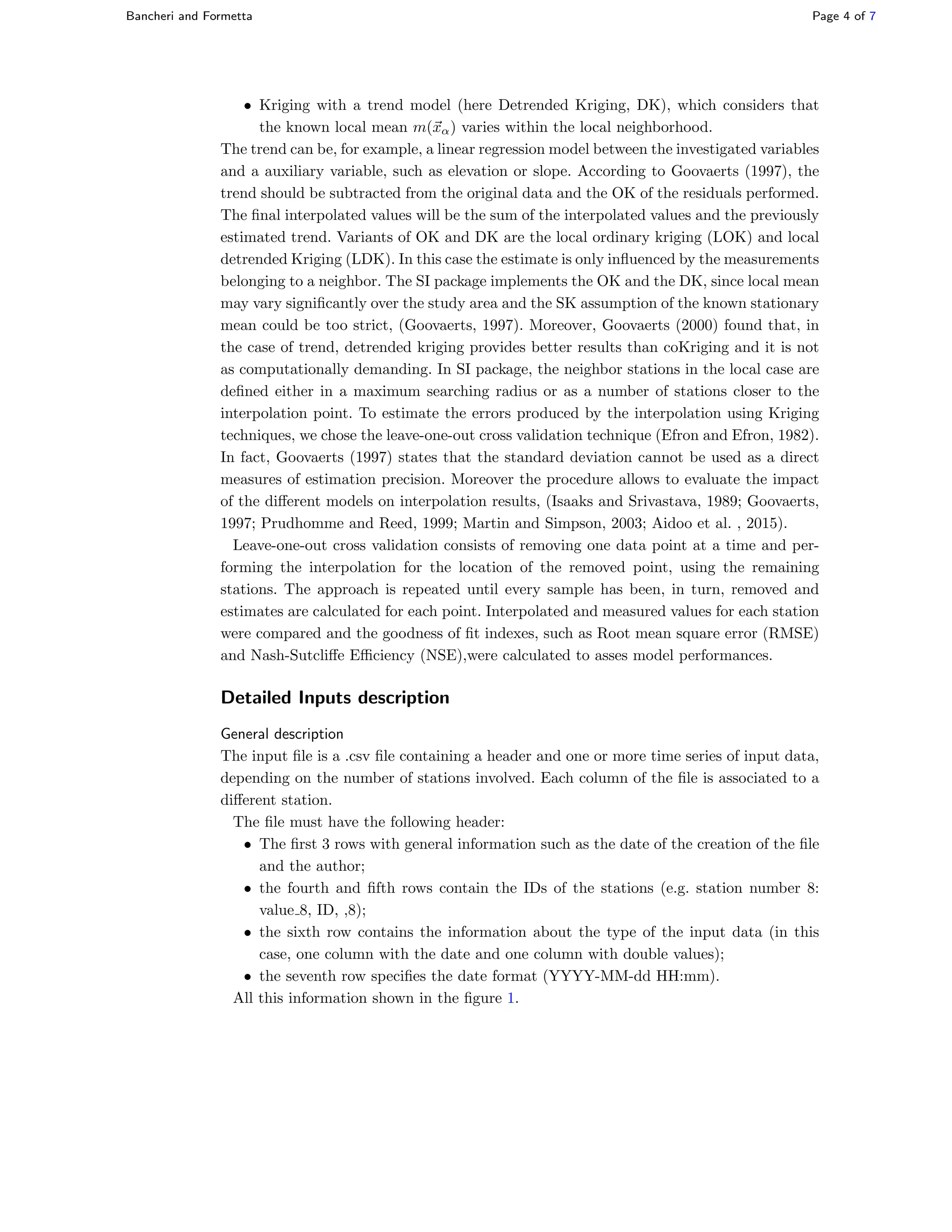 Bancheri and Formetta Page 4 of 7
• Kriging with a trend model (here Detrended Kriging, DK), which considers that
the known local mean m(xα) varies within the local neighborhood.
The trend can be, for example, a linear regression model between the investigated variables
and a auxiliary variable, such as elevation or slope. According to Goovaerts (1997), the
trend should be subtracted from the original data and the OK of the residuals performed.
The ﬁnal interpolated values will be the sum of the interpolated values and the previously
estimated trend. Variants of OK and DK are the local ordinary kriging (LOK) and local
detrended Kriging (LDK). In this case the estimate is only inﬂuenced by the measurements
belonging to a neighbor. The SI package implements the OK and the DK, since local mean
may vary signiﬁcantly over the study area and the SK assumption of the known stationary
mean could be too strict, (Goovaerts, 1997). Moreover, Goovaerts (2000) found that, in
the case of trend, detrended kriging provides better results than coKriging and it is not
as computationally demanding. In SI package, the neighbor stations in the local case are
deﬁned either in a maximum searching radius or as a number of stations closer to the
interpolation point. To estimate the errors produced by the interpolation using Kriging
techniques, we chose the leave-one-out cross validation technique (Efron and Efron, 1982).
In fact, Goovaerts (1997) states that the standard deviation cannot be used as a direct
measures of estimation precision. Moreover the procedure allows to evaluate the impact
of the diﬀerent models on interpolation results, (Isaaks and Srivastava, 1989; Goovaerts,
1997; Prudhomme and Reed, 1999; Martin and Simpson, 2003; Aidoo et al. , 2015).
Leave-one-out cross validation consists of removing one data point at a time and per-
forming the interpolation for the location of the removed point, using the remaining
stations. The approach is repeated until every sample has been, in turn, removed and
estimates are calculated for each point. Interpolated and measured values for each station
were compared and the goodness of ﬁt indexes, such as Root mean square error (RMSE)
and Nash-Sutcliﬀe Eﬃciency (NSE),were calculated to asses model performances.
Detailed Inputs description
General description
The input ﬁle is a .csv ﬁle containing a header and one or more time series of input data,
depending on the number of stations involved. Each column of the ﬁle is associated to a
diﬀerent station.
The ﬁle must have the following header:
• The ﬁrst 3 rows with general information such as the date of the creation of the ﬁle
and the author;
• the fourth and ﬁfth rows contain the IDs of the stations (e.g. station number 8:
value 8, ID, ,8);
• the sixth row contains the information about the type of the input data (in this
case, one column with the date and one column with double values);
• the seventh row speciﬁes the date format (YYYY-MM-dd HH:mm).
All this information shown in the ﬁgure 1.
 
