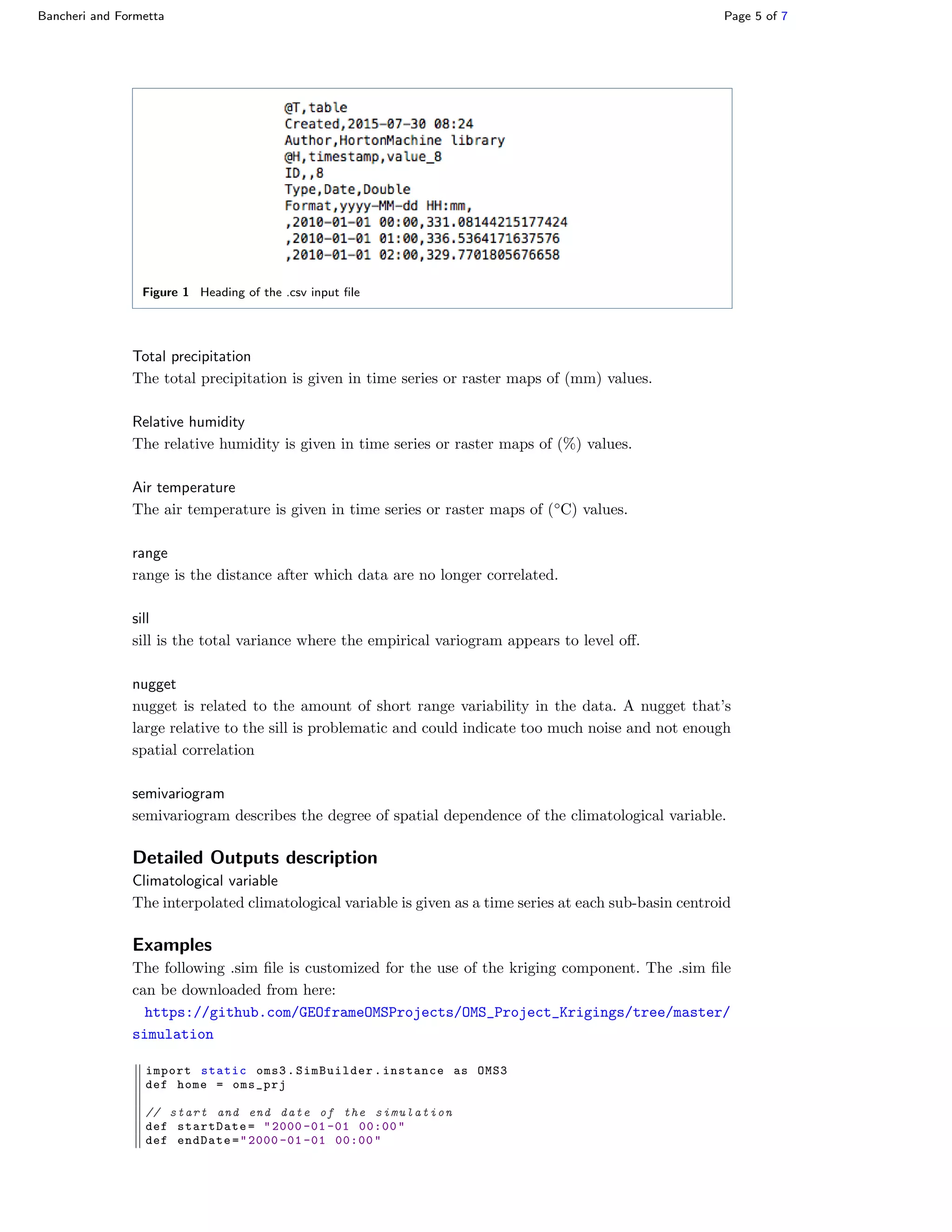 Bancheri and Formetta Page 5 of 7
Figure 1 Heading of the .csv input ﬁle
Total precipitation
The total precipitation is given in time series or raster maps of (mm) values.
Relative humidity
The relative humidity is given in time series or raster maps of (%) values.
Air temperature
The air temperature is given in time series or raster maps of (◦
C) values.
range
range is the distance after which data are no longer correlated.
sill
sill is the total variance where the empirical variogram appears to level oﬀ.
nugget
nugget is related to the amount of short range variability in the data. A nugget that’s
large relative to the sill is problematic and could indicate too much noise and not enough
spatial correlation
semivariogram
semivariogram describes the degree of spatial dependence of the climatological variable.
Detailed Outputs description
Climatological variable
The interpolated climatological variable is given as a time series at each sub-basin centroid
Examples
The following .sim ﬁle is customized for the use of the kriging component. The .sim ﬁle
can be downloaded from here:
https://github.com/GEOframeOMSProjects/OMS_Project_Krigings/tree/master/
simulation
import static oms3.SimBuilder.instance as OMS3
def home = oms_prj
// start and end date of the simulation
def startDate= "2000 -01 -01 00:00"
def endDate="2000 -01 -01 00:00"
 
