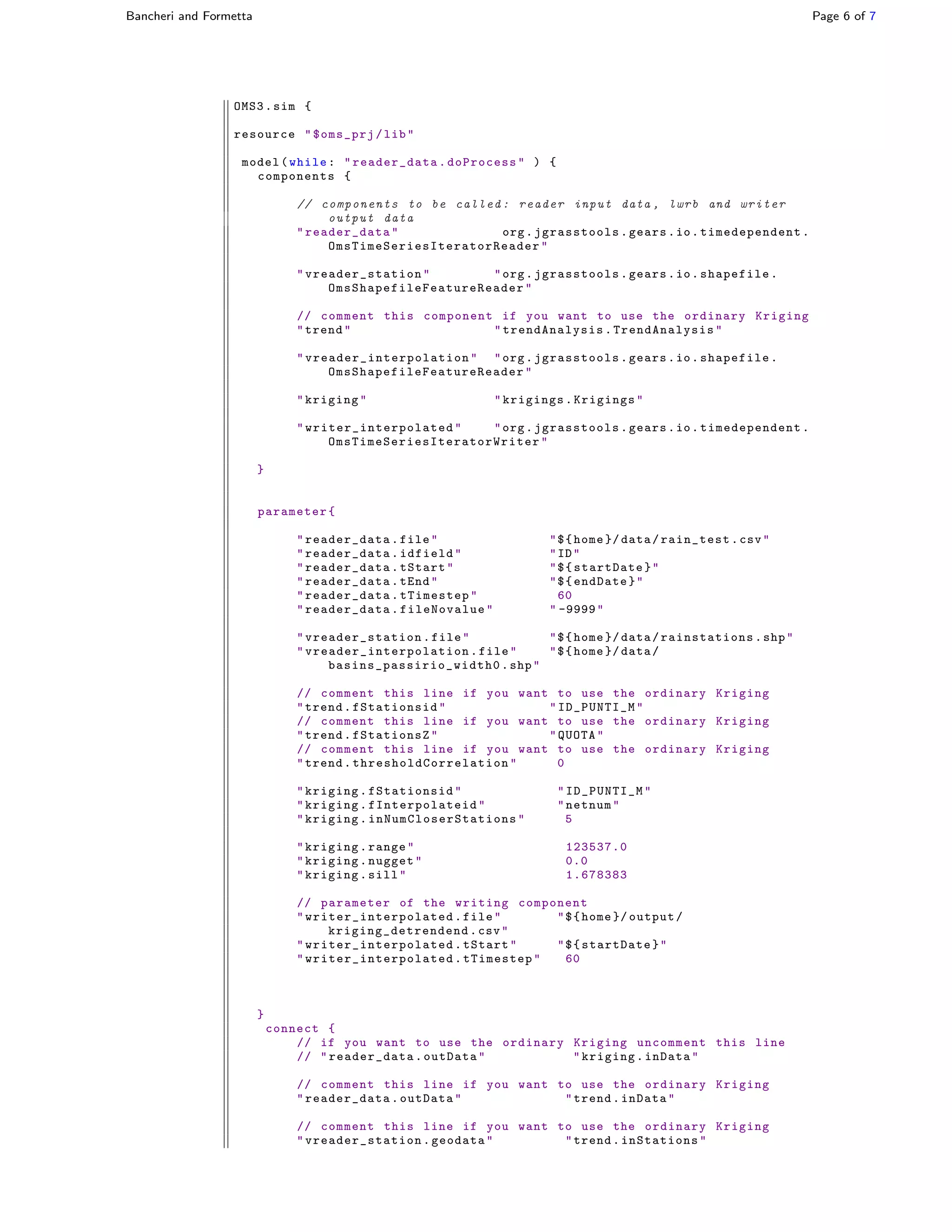 Bancheri and Formetta Page 6 of 7
OMS3.sim {
resource "$oms_prj/lib"
model(while: "reader_data.doProcess" ) {
components {
// components to be called : reader input data , lwrb and writer
output data
" reader_data " org. jgrasstools .gears.io. timedependent .
OmsTimeSeriesIteratorReader "
" vreader_station " "org.jgrasstools.gears.io.shapefile.
OmsShapefileFeatureReader "
// comment this component if you want to use the ordinary Kriging
"trend" " trendAnalysis . TrendAnalysis "
" vreader_interpolation " "org.jgrasstools.gears.io.shapefile.
OmsShapefileFeatureReader "
"kriging" "krigings.Krigings"
" writer_interpolated " "org. jgrasstools.gears.io. timedependent .
OmsTimeSeriesIteratorWriter "
}
parameter{
" reader_data .file" "${home }/ data/rain_test.csv"
" reader_data .idfield" "ID"
" reader_data .tStart" "${startDate}"
" reader_data .tEnd" "${endDate}"
" reader_data .tTimestep" 60
" reader_data .fileNovalue" " -9999"
" vreader_station .file" "${home }/ data/ rainstations .shp"
" vreader_interpolation .file" "${home }/ data/
basins_passirio_width0 .shp"
// comment this line if you want to use the ordinary Kriging
"trend. fStationsid " "ID_PUNTI_M"
// comment this line if you want to use the ordinary Kriging
"trend.fStationsZ" "QUOTA"
// comment this line if you want to use the ordinary Kriging
"trend. thresholdCorrelation " 0
"kriging.fStationsid" "ID_PUNTI_M"
"kriging. fInterpolateid " "netnum"
"kriging. inNumCloserStations " 5
"kriging.range" 123537.0
"kriging.nugget" 0.0
"kriging.sill" 1.678383
// parameter of the writing component
" writer_interpolated .file" "${home }/ output/
kriging_detrendend .csv"
" writer_interpolated .tStart" "${startDate}"
" writer_interpolated .tTimestep" 60
}
connect {
// if you want to use the ordinary Kriging uncomment this line
// " reader_data .outData" "kriging.inData"
// comment this line if you want to use the ordinary Kriging
" reader_data .outData" "trend.inData"
// comment this line if you want to use the ordinary Kriging
" vreader_station .geodata" "trend.inStations"
 
