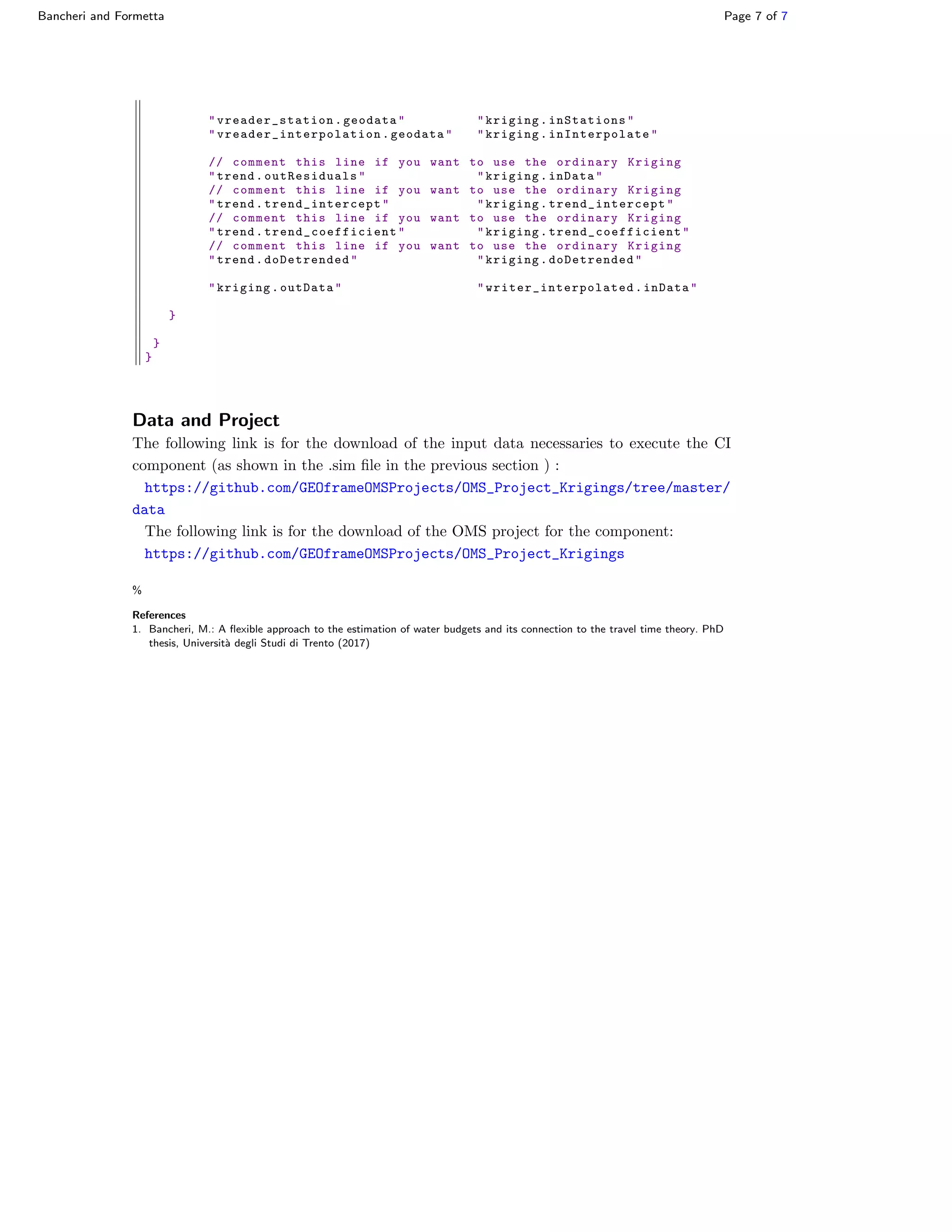 Bancheri and Formetta Page 7 of 7
" vreader_station .geodata" "kriging.inStations"
" vreader_interpolation .geodata" "kriging. inInterpolate "
// comment this line if you want to use the ordinary Kriging
"trend. outResiduals " "kriging.inData"
// comment this line if you want to use the ordinary Kriging
"trend. trend_intercept " "kriging. trend_intercept "
// comment this line if you want to use the ordinary Kriging
"trend. trend_coefficient " "kriging. trend_coefficient "
// comment this line if you want to use the ordinary Kriging
"trend. doDetrended " "kriging.doDetrended"
"kriging.outData" " writer_interpolated .inData"
}
}
}
Data and Project
The following link is for the download of the input data necessaries to execute the CI
component (as shown in the .sim ﬁle in the previous section ) :
https://github.com/GEOframeOMSProjects/OMS_Project_Krigings/tree/master/
data
The following link is for the download of the OMS project for the component:
https://github.com/GEOframeOMSProjects/OMS_Project_Krigings
%
References
1. Bancheri, M.: A ﬂexible approach to the estimation of water budgets and its connection to the travel time theory. PhD
thesis, Universit`a degli Studi di Trento (2017)
 
