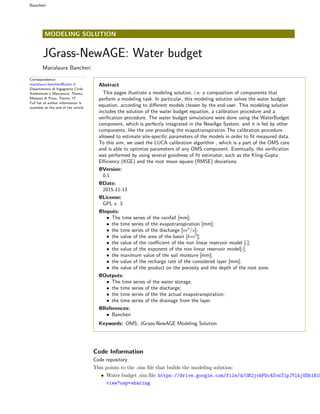 Bancheri
MODELING SOLUTION
JGrass-NewAGE: Water budget
Marialaura Bancheri
Correspondence:
marialaura.bancheri@unitn.it
Dipartimento di Ingegneria Civile
Ambientale e Meccanica, Trento,
Mesiano di Povo, Trento, IT
Full list of author information is
available at the end of the article
Abstract
This pages illustrate a modeling solution, i.e. a composition of components that
perform a modeling task. In particular, this modeling solution solves the water budget
equation, according to di↵erent models chosen by the end-user. This modeling solution
includes the solution of the water budget equation, a calibration procedure and a
veriﬁcation procedure. The water budget simulations were done using the WaterBudget
component, which is perfectly integrated in the NewAge System, and it is fed by other
components, like the one providing the evapotranspiration.The calibration procedure
allowed to estimate site-speciﬁc parameters of the models in order to ﬁt measured data.
To this aim, we used the LUCA calibration algorithm , which is a part of the OMS core
and is able to optimize parameters of any OMS component. Eventually, the veriﬁcation
was performed by using several goodness of ﬁt estimator, such as the Kling-Gupta
E ciency (KGE) and the root mean square (RMSE) deviations.
@Version:
0.1
@Date:
2015-11-13
@License:
GPL v. 3
@Inputs:
• The time series of the rainfall [mm];
• the time series of the evapotranspiration [mm];
• the time series of the discharge [m3
/s];
• the value of the area of the basin [km2
];
• the value of the coe cient of the non linear reservoir model [-];
• the value of the exponent of the non linear reservoir model[-];
• the maximum value of the soil moisture [mm];
• the value of the recharge rate of the considered layer [mm];
• the value of the product on the porosity and the depth of the root zone.
@Outputs:
• The time series of the water storage;
• the time series of the discharge;
• the time series of the the actual evapotranspiration;
• the time series of the drainage from the layer.
@References:
• Bancheri
Keywords: OMS; JGrass-NewAGE Modeling Solution
Code Information
Code repository
This points to the .sim ﬁle that builds the modeling solution:
• Water budget .sim ﬁle: https://drive.google.com/file/d/0B2jvkPOc4ZvnT1pJYlhjUDh1X1E
view?usp=sharing
 