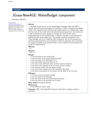 Bancheri
LINKERS
JGrass-NewAGE: WaterBudget component
Marialaura Bancheri
Correspondence:
marialaura.bancheri@unitn.it
Dipartimento di Ingegneria Civile
Ambientale e Meccanica, Trento,
Mesiano di Povo, Trento, IT
Full list of author information is
available at the end of the article
Abstract
This pages teaches how to run the WaterBudget component inside the OMS 3
console. Some preliminary knowledge and installation of OMS is mandatory (see @Also
useful). This component deals with the water budget solution, for a deﬁned layer. Given
the time series of the rainfall and of the potential evapotransipiration, the components
is able to estimate the water storage, to simulate the runoﬀ and the actual
evapotranpiration for the considered layer, at diﬀerent time-step. It also simulate the
possible drainage toward deeper layer. The package is perfectly integrated in the
JGrass-NewAge, and can be feeded by other components, like the one providing the
potential evapotranspiration and connected to calibration algorithms. Once parameters
are assigned according to the selected model, it can be used for the forecasting water
storage in a selected point.
@Version:
0.1
@License:
GPL v. 3
@Inputs:
• The time series of the rainfall [mm];
• the time series of the evapotranspiration [mm];
• the time series of the discharge [m3
/s];
• the value of the area of the basin [km2
];
• the value of the coeﬃcient of the non linear reservoir model [-];
• the value of the exponent of the non linear reservoir model[-];
• the maximum value of the soil moisture [mm];
• the value of the recharge rate of the considered layer [mm];
• the value of the product on the porosity and the depth of the root zone.
@Outputs:
• The time series of the water storage;
• the time series of the discharge;
• the time series of the the actual evapotranspiration;
• the time series of the drainage from the layer.
@Doc Author: Marialaura Bancheri
@References:
• See References section below
Keywords: OMS; JGrass-NewAGE Component Description; Longwave radiation
estimation
 