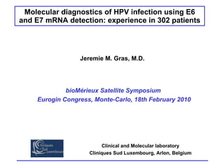 Molecular diagnostics of HPV infection using E6 and E7 mRNA detection: experience in 302 patients Jeremie M. Gras, M.D. Clinical and Molecular laboratory Cliniques Sud Luxembourg, Arlon, Belgium bioMérieux Satellite Symposium  Eurogin Congress, Monte-Carlo, 18th February 2010 