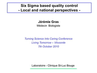 Six Sigma based quality control
- Local and national perspectives -
Jérémie Gras
Médecin Biologiste
Laboratoire - Clinique St-Luc Bouge
Turning Science Into Caring Conference
Living Tomorrow – Vilvoorde
7th October 2010
 