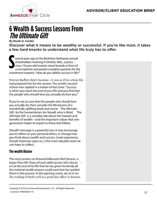 ADVISOR/CLIENT EDUCATION BRIEF




6 Wealth & Success Lessons From
The Ultimate Gift
!"#$%&'()#*+#,'-(.)/
Discover what it means to be wealthy or successful. If you’re like most, it takes
a few hard knocks to understand what life truly has to offer.



S    everal years ago at the Berkshire Hathaway annual
     shareholders meeting in Omaha, Neb., a preco -
     cious 10-year-old investor stood bravely in front of
     a microphone and posed a weighty question for the
investment maestro: “How do you deﬁne success in life?”
                                                                       John Greene
                                                                       President

                                                                       J Greene Financial
                                                                       Phone: 918-806-6151
had prepared him for the answer. The world’s second-
richest man replied in a matter-of-fact tone: “Success                 info@jgreenefinancial.com
is when you reach the end of your life and you ﬁnd that                www.jgreenefinancial.com
the people who should love you actually do love you.”

If you’re not so sure that the people who should love
you actually do, then consider the life lessons of a
wonderfully uplifting book and movie: The Ultimate
Gift , by the humanitarian Jim Stovall, who is blind. The
Ultimate Gift is a morality tale about the hazards and
beneﬁts of wealth—and the important values that one
generation hopes to impart to those that follow.

Stovall’s message is a powerful one; it may encourage
you to reﬂect on your personal ethics, or change how
you think about wealth and success. Lived experience,
Stovall impresses upon us, is the most valuable asset we
can hope to collect.

The wealth illusion
The story centers on ﬁctional billionaire Red Stevens, a
larger-than-life Texas oil and cattle tycoon who discov -
ers at the end of his life that he has given his family all
the material wealth anyone could want but has spoiled
them in the process. In the opening scene, we sit in on



!"#$%&'()*+*,-.-*/$*011234567"%5258"4)(9*::!;**0<<*=&'()5*=252%>2?;
:&@2152*AB*7C0DE,-..0
                                                                                                   |1
 