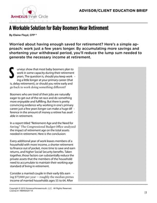 ADVISOR/CLIENT EDUCATION BRIEF




A Workable Solution for Baby Boomers Near Retirement
By  Elaine  Floyd,  CFP  ®  


Worried about having enough saved for retirement? Here’s a simple ap-
proach: work just a few years longer. By accumulating more savings and
shortening your withdrawal period, you’ll reduce the lump sum needed to
generate the necessary income at retirement.

                                                                                        




S
       urveys show that most baby boomers plan to
       work in some capacity during their retirement                       John Greene
       years. The question is, should you keep work -                      President
       ing a little longer at your primary career (that
is, delay retirement), or should you retire early and                      J Greene Financial
                                                                           Phone: 918-806-6151

Boomers who are tired of their jobs are naturally                          info@jgreenefinancial.com
eager to get out of the rat race and do something                          www.jgreenefinancial.com
more enjoyable and fulﬁlling. But there is pretty
convincing evidence why working in one’s primary
career just a few years longer can make a huge dif -
ference in the amount of money a retiree has avail -
able in retirement.

In a report titled “Retirement Age and the Need for

the impact of retirement age on the total assets
needed in retirement. Here is the conclusion:

Every additional year of work leaves members of a
household with more income, a shorter retirement
to ﬁnance out of pocket, more time to save and earn
returns, and higher Social Security beneﬁts. Taken
together, those factors can substantially reduce the
private assets that the members of the household
need to accumulate to maintain their working-age
standard of living in retirement.

Consider a married couple in their early 60s earn -

income of married households ages 55 to 64. After

Copyright  ©  2010  Annexus/Horsesmouth,  LLC.    All  Rights  Reserved.
License  #:  HMANX2011A  
                                                                                                       |1
 