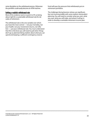 some discipline on the withdrawal process. Otherwise               fund will ease the pressure that withdrawals put on
the portfolio could easily become an ATM machine.                  retirement portfolios.

Setting a realistic withdrawal rate                                The challenges facing boomer retirees are signiﬁcant,
Most of the evidence seems to point to 4% as being                 but not insurmountable with some realistic and prudent
about right for a sustainable withdrawal rate for de-              planning. You will need to consider what you own, what
cades of retirement.                                               you owe, what you will make, and where it will go in
                                                                   order to develop a workable retirement income plan.
The withdrawal rate is the one variable over which
you have the most control — not your mortality, not
your health, not your investment returns, not inﬂa-
tion — just your withdrawal rate. You must understand
that this is the lever you will need to pull when things
don’t go as planned. Being realistic about what you can
spend and keeping a suﬃcient contingency reserve




!"#$%&'()*+*,-..*/00123456"%4147"3)(8*99!:**/;;*<&'()4*<141%=1>:
9&?1041*@6A/BC,-../
                                                                                                                         |3
 