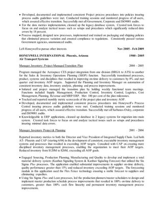  Developed, documented and implemented consistent Project process procedures into policies insuring
process audits guidelines were met. Conducted training sessions and monitored progress of all users,
which assured effective transition. Successfully met all Government, Corporate and ISO9001 audits.
 For the data metrics implementation, cleaned up the legacy database system. Created task forces to
focus on and analyze tactical issues such as setups and procedures which significantly reduced data
errors by 18 percent.
 Process mapped, designed new processes, implemented and trained on packaging and shipping policies
that eliminated process variation and ensured compliance to regulations. Consistently passed various
Government agencies, unannounced audits.
Left Honeywell to pursue other interests Nov 2005 – Feb 2009
HONEYWELL INTERNATIONAL Phoenix, Arizona 1980 - 2005
Air Transport Systems
Manager,Inventory: Project Managed Transition Plan 2004 – 2005
Program managed the Aerospace CES project integration from one division (BRGA to ATS) to another
for the Sales & Inventory Operations Planning (SIOP) function. Successfully transitioned processes,
product, systems and disciplines that resulted in improving on-time delivery to customers by 8% and met
quarter end inventory AOP targets. Supported the Planning and Inventory Manager on automation of
consistent inventory data, inventory analysis, planning and process improvements.
 Initiated and project managed the transition plan by holding weekly functional team meetings.
Functions included Supply Management, Production Control, Inventory Control, Logistics, Cost
Management, Planning, Revenue and MRP/ERP. Met 100 per cent of the plan milestones.
 Tracked and reported monthly metric scorecards of the project plan and inventory AOP.
 Developed, documented and implemented consistent process procedures into Honeywell’s Process
Central insuring process audits guidelines were met. Conducted training sessions and monitored
progress of all users, which assured effective transition. Successfully met all Sarbanes-Oxley, corporate
and ISO9001 audits.
 Knowledgeable in ERP applications, cleaned up database in 2 legacy systems for migration into main
system. Created task forces to focus on and analyze tactical issues such as setups and procedures
insuring minimal data errors.
Manager,Inventory Project & Planning 2001 – 2004
Reported inventory metrics to both the Director and Vice President of Integrated Supply Chain. Led both
AT- Phoenix and CAP (starting 6/04) in the development of consistent, executable inventory management
systems and processes that resulted in exceeding AOP targets. Consulted with CAP on creating more
disciplined inventory management processes, enabling the organization to meet their AOP targets.
Reduced inventory from $120M to $26M, exceeding all AOP goals.
 Engaged Sourcing, Production Planning, Manufacturing and Quality to develop and implement a total
material delivery system (Kanban Signaling System & Kanban Signaling Forecast) that utilized the Six
Sigma Plus processes. The application enabled substantial improvements in supplier on-time delivery,
quality performance greater than 15% and reduced inventory exceeding AOP targets. The forecasting
module in this application used the Flex Fence technology ensuring a stable forecast to suppliers and
eliminating expedites.
 Using Six Sigma Plus and Lean processes, led the production planners/master schedulers to design and
implement master production schedule process improvements that resulted in 100% on-time delivery to
customers, greater than 100% cash flow linearity and permanent inventory management process
improvements.
 