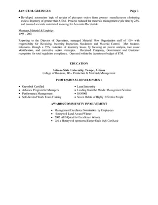 JANICE M. GREISIGER Page 3
 Developed automation logic of receipt of piecepart orders from contract manufacturers eliminating
excess inventory of greater than $10M. Process reduced the materials management cycle time by 25%
and ensured accurate automated invoicing for Accounts Receivable.
Manager,Material & Logistics
1995 – 2001
Reporting to the Director of Operations, managed Material Flow Organization staff of 100+ with
responsibility for Receiving, Incoming Inspection, Stockroom and Material Control. Met business
milestones through a 75% reduction of inventory losses by focusing on pareto analysis, root cause
identification, and corrective action strategies. Received Company, Government and Customer
recognition for total regulation compliance. Operated within the department budget of $7M.
EDUCATION
Arizona State University, Tempe, Arizona
College of Business, BS - Production & Materials Management
PROFESSIONAL DEVELOPMENT
 Greenbelt Certified  Lean Enterprise
 Advance Program for Managers  Leading from the Middle Management Seminar
 Performance Management  ISO9001
 Self-directed Work Team Training  Seven Habits of Highly Effective People
AWARDS/COMMUNITY INVOLVEMENT
 Management Excellence Nomination by Employees
 Honeywell Lund Award Winner
 2002 AES Quest for Excellence Winner
 Led a Honeywell sponsored Easter Seals Indy Car Race
 