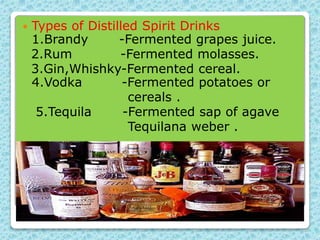  Types of Distilled Spirit Drinks
1.Brandy -Fermented grapes juice.
2.Rum -Fermented molasses.
3.Gin,Whishky-Fermented cereal.
4.Vodka -Fermented potatoes or
cereals .
5.Tequila -Fermented sap of agave
Tequilana weber .
 