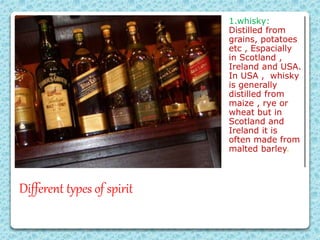 Different types of spirit
1.whisky:
Distilled from
grains, potatoes
etc , Espacially
in Scotland ,
Ireland and USA.
In USA , whisky
is generally
distilled from
maize , rye or
wheat but in
Scotland and
Ireland it is
often made from
malted barley.
 