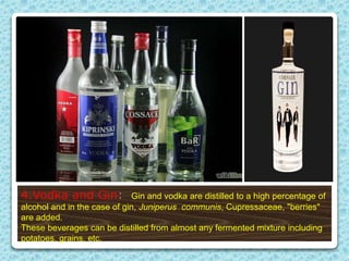 4.Vodka and Gin: Gin and vodka are distilled to a high percentage of
alcohol and in the case of gin, Juniperus communis, Cupressaceae, "berries"
are added.
These beverages can be distilled from almost any fermented mixture including
potatoes, grains, etc.
 