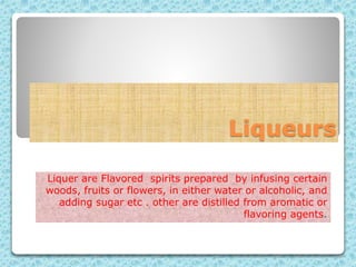Liqueurs
Liquer are Flavored spirits prepared by infusing certain
woods, fruits or flowers, in either water or alcoholic, and
adding sugar etc . other are distilled from aromatic or
flavoring agents.
 