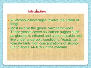 Introduction
 All alcoholic beverages involve the action of
fungi.
 Most involve the genus Saccharomyces.
These yeasts covert six carbon sugars such
as glucose to ethanol and carbon dioxide and
live under anaerobic conditions. Yeasts can
tolerate fairly high concentrations of alcohol
(up to about 14-18%) in the medium.
 