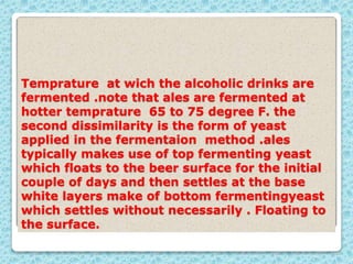 Temprature at wich the alcoholic drinks are
fermented .note that ales are fermented at
hotter temprature 65 to 75 degree F. the
second dissimilarity is the form of yeast
applied in the fermentaion method .ales
typically makes use of top fermenting yeast
which floats to the beer surface for the initial
couple of days and then settles at the base
white layers make of bottom fermentingyeast
which settles without necessarily . Floating to
the surface.
 