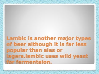 Lambic is another major types
of beer although it is far less
popular than ales or
lagers.lambic uses wild yeast
for fermentaion.
 