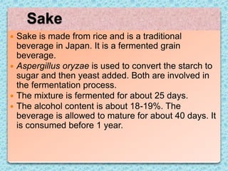  Sake is made from rice and is a traditional
beverage in Japan. It is a fermented grain
beverage.
 Aspergillus oryzae is used to convert the starch to
sugar and then yeast added. Both are involved in
the fermentation process.
 The mixture is fermented for about 25 days.
 The alcohol content is about 18-19%. The
beverage is allowed to mature for about 40 days. It
is consumed before 1 year.
Sake
 