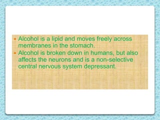  Alcohol is a lipid and moves freely across
membranes in the stomach.
 Alcohol is broken down in humans, but also
affects the neurons and is a non-selective
central nervous system depressant.
 