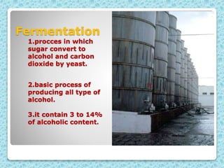 Fermentation
1.procces in which
sugar convert to
alcohol and carbon
dioxide by yeast.
2.basic process of
producing all type of
alcohol.
3.it contain 3 to 14%
of alcoholic content.
 