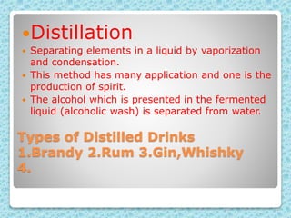 Types of Distilled Drinks
1.Brandy 2.Rum 3.Gin,Whishky
4.
Distillation
 Separating elements in a liquid by vaporization
and condensation.
 This method has many application and one is the
production of spirit.
 The alcohol which is presented in the fermented
liquid (alcoholic wash) is separated from water.
 