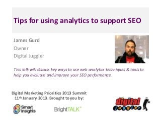 Tips for using analytics to support SEO

 James Gurd
 Owner
 Digital Juggler

 This talk will discuss key ways to use web analytics techniques & tools to
 help you evaluate and improve your SEO performance.



Digital Marketing Priorities 2013 Summit
 11th January 2013. Brought to you by:
 