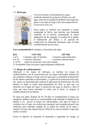 16


2.3. Refresque.
                        Con este término se denominan los riegos
                        realizados durante los primeros 20 días con solo
                        agua, antes de la instalación definitiva del riego por
                        goteo u otro tipo de riego como microaspersión en
                        el caso de la rosa, etc.

                        Estos riegos se realizan con manguera y poma,
                        semejando la lluvia, que permite una humedad
                        uniforme en el terreno, permitiendo la mejor
                        adaptación de los esquejes, el anclaje de la planta,
                        la hidratación del follaje y en general las
                        condiciones de humedad necesarias para el buen
                        establecimiento de las raíces.

Una recomendación de tiempos y frecuencias de riego:

DIA                   CON SOL                          SIN SOL
1 al 5     5 minutos cada 15 minutos         5 minutos cada media hora.
6 al 10    5 minutos cada hora              5 minutos cada dos horas.
11 al 30     riego con cacho dos veces por semana.
31 en adelante riego con goteo según programa establecido.

2.4. Riegos de establecimiento.
Adicional a los riegos de refresque, se realizan los riegos de
establecimiento, con la característica de ser riegos fertilizados; durante las
tres primeras semanas se riega solo con agua que va a permitir la disolución
de los abonos aplicados en presiembra, y a partir de la realización del riego
por goteo, se aprovecha para realizar la aplicación de fertilizantes. De esta
manera se logra el mejor aprovechamiento de ellos ya que una vez
disueltos en el agua de riego, la absorción del agua es directa y fácil al
tener una muy buena humedad el suelo; por lo tanto, se asegura el
establecimiento de las plantas.

El riego por goteo después de los 30 días va reemplazando el riego con
manguera, debido a que no es recomendable estar mojando el follaje de las
plantas y así prever el ataque de enfermedades; este tipo de riego se
combina con el riego con cacho para mantener una humedad general más
uniforme, pero teniendo cuidado de no dañar los bordes de la cama y
realizar un riego más intenso hacia el final de la cama en donde el agua que
recibe es menor.

Como el objetivo es mantener la humedad a capacidad de campo, la


                                     16
 