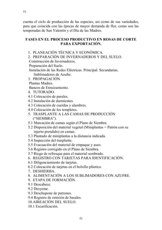 51


cuenta el ciclo de producción de las especies, así como de sus variedades,
para que coincida con las épocas de mayor demanda de flor, como son las
temporadas de San Valentín y el Día de las Madres.

 FASES EN EL PROCESO PRODUCTIVO EN ROSAS DE CORTE
                 PARA EXPORTACIÓN.

     1. PLANEACIÓN TÉCNICA Y ECONÓMICA.
     2. PREPARACIÓN DE INVERNADEROS Y DEL SUELO.
      Construcción de Invernaderos.
      Preparación del Suelo.
      Instalación de las Redes Eléctricas. Principal. Secundarias.
          Sublimadores de Azufre.
     3. PROPAGACIÓN.
      Plantas Madres.
      Bancos de Enraizamiento.
     4. TUTORADO.
     4.1 Colocación de parales.
     4.2 Instalación de durmientes.
     4.3 Colocación de cuerdas y alambres.
     4.4 Colocación de los templetes.
     5. TRASPLANTE A LAS CAMAS DE PRODUCCIÓN
         (“SIEMBRA”).
     5.1 Marcación de camas según el Plano de Siembra.
     5.2 Disposición del material vegetal (Miniplantas = Patrón con su
          injerto prendido) en camas.
     5.3 Plantado de miniplantas a la distancia indicada.
     5.4 Inspección del trasplante.
     5.5 Evacuación del material de empaque y aseo.
     5.6 Registro corregido en el Plano de Siembra.
     5.7 Riego de refresque para el material sembrado.
     6. REGISTRO CON TARJETAS PARA IDENTIFICACIÓN.
     6.1 Diligenciamiento de tarjetas.
     6.2 Colocación de tarjetas en el bolsillo plástico.
     7. DESHIERBA.
     8. ALIMENTACIÓN A LOS SUBLIMADORES CON AZUFRE.
     9. ETAPA DE FORMACIÓN.
     9.1 Descabece.
     9.2 Desyeme.
     9.3 Deschupone de patrones.
     9.4 Registro de emisión de basales.
     10. AIREACIÓN DEL SUELO.
     10.1 Escarificación.


                                     51
 
