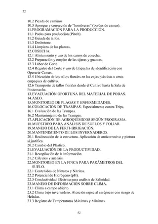 52


     10.2 Picada de caminos.
     10.3 Aporque y corrección de “hombreras” (bordes de camas).
     11. PROGRAMACIÓN PARA LA PRODUCCIÓN.
     11.1 Podas para producción (Pinch).
     11.2 Guiada de tallos.
     11.3 Desbotone.
     11.4 Limpieza de las plantas.
     12. COSECHA.
     12.1 Alistamiento y uso de los carros de cosecha.
     12.2 Preparación y empleo de las tijeras y guantes.
     12.3 Labor de Corte.
     12.4 Registro del Corte y uso de Etiquetas de identificación con
     Operaria-Camas.
     12.5 Ubicación de los tallos florales en las cajas plásticas u otros
     empaques de cultivo.
     12.6 Transporte de tallos florales desde el Cultivo hasta la Sala de
     Postcosecha.
     13. EVACUACIÓN OPORTUNA DEL MATERIAL DE PODAS.
     14. ASEO.
     15. MONITOREO DE PLAGAS Y ENFERMEDADES.
     16. COLOCACIÓN DE TRAMPAS. Especialmente contra Trips.
     16.1 Evaluación de las Trampas.
     16.2 Mantenimiento de las Trampas.
     17. APLICACIÓN DE AGROQUÍMICOS SEGÚN PROGRAMA.
     18. MUESTREO PARA ANÁLISIS DE SUELOS Y FOLIAR.
     19. MANEJO DE LA FERTI-IRRIGACIÓN.
     20. MANTENIMIENTO DE LOS INVERNADEROS.
     20.1 Realineación de la estructura. Aplicación de anticorrosivo y pintura
     si justifica.
     20.2 Cambio del Plástico.
     21. EVALUACIÓN DE LA PRODUCTIVIDAD.
     21.1 Recopilación de la información.
     21.2 Cálculos y análisis.
     22. MONITOREO EN LA FINCA PARA PARÁMETROS DEL
         SUELO.
     22.1 Contenidos de Nitratos y Nitritos.
     22.2 Potencial de Hidrógeno (pH).
     22.3 Conductividad Eléctrica para análisis de Salinidad.
     23. MANEJO DE INFORMACIÓN SOBRE CLIMA.
     23.1 Clima a campo abierto.
     23.2 Clima bajo invernadero. Atención especial en épocas con riesgo de
     Heladas.
     23.3 Registro de Temperaturas Máximas y Mínimas.


                                      52
 