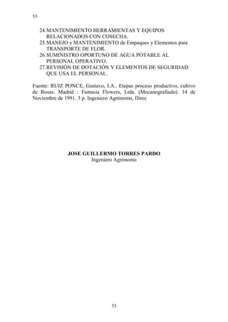 53


     24. MANTENIMIENTO HERRAMIENTAS Y EQUIPOS
         RELACIONADOS CON COSECHA.
     25. MANEJO y MANTENIMIENTO de Empaques y Elementos para
         TRANSPORTE DE FLOR.
     26. SUMINISTRO OPORTUNO DE AGUA POTABLE AL
         PERSONAL OPERATIVO.
     27. REVISIÓN DE DOTACIÓN Y ELEMENTOS DE SEGURIDAD
         QUE USA EL PERSONAL.

Fuente: RUIZ PONCE, Gustavo, I.A.. Etapas proceso productivo, cultivo
de Rosas. Madrid : Fantasia Flowers, Ltda. (Mecanografiado). 14 de
Noviembre de 1991. 3 p. Ingeniero Agrónomo, Direc




               JOSE GUILLERMO TORRES PARDO
                      Ingeniero Agrónomo




                                 53
 
