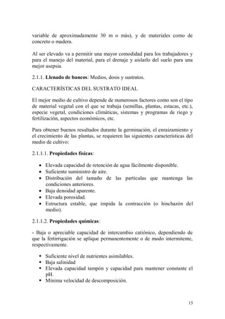 variable de aproximadamente 30 m o más), y de materiales como de
concreto o madera.

Al ser elevado va a permitir una mayor comodidad para los trabajadores y
para el manejo del material, para el drenaje y aislarlo del suelo para una
mejor asepsia.

2.1.1. Llenado de bancos: Medios, dosis y sustratos.

CARACTERÍSTICAS DEL SUSTRATO IDEAL

El mejor medio de cultivo depende de numerosos factores como son el tipo
de material vegetal con el que se trabaja (semillas, plantas, estacas, etc.),
especie vegetal, condiciones climáticas, sistemas y programas de riego y
fertilización, aspectos económicos, etc.

Para obtener buenos resultados durante la germinación, el enraizamiento y
el crecimiento de las plantas, se requieren las siguientes características del
medio de cultivo:

2.1.1.1. Propiedades físicas:

    Elevada capacidad de retención de agua fácilmente disponible.
    Suficiente suministro de aire.
    Distribución del tamaño de las partículas que mantenga las
     condiciones anteriores.
    Baja densidad aparente.
    Elevada porosidad.
    Estructura estable, que impida la contracción (o hinchazón del
     medio).

2.1.1.2. Propiedades químicas:

- Baja o apreciable capacidad de intercambio catiónico, dependiendo de
que la fertirrigación se aplique permanentemente o de modo intermitente,
respectivamente.

    Suficiente nivel de nutrientes asimilables.
    Baja salinidad
    Elevada capacidad tampón y capacidad para mantener constante el
     pH.
    Mínima velocidad de descomposición.



                                                                           15
 