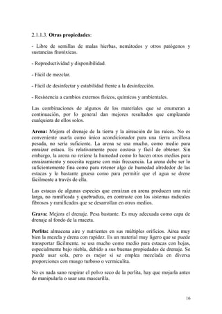 2.1.1.3. Otras propiedades:

- Libre de semillas de malas hierbas, nemátodos y otros patógenos y
sustancias fitotóxicas.

- Reproductividad y disponibilidad.

- Fácil de mezclar.

- Fácil de desinfectar y estabilidad frente a la desinfección.

- Resistencia a cambios externos físicos, químicos y ambientales.

Las combinaciones de algunos de los materiales que se enumeran a
continuación, por lo general dan mejores resultados que empleando
cualquiera de ellos solos.

Arena: Mejora el drenaje de la tierra y la aireación de las raíces. No es
conveniente usarla como único acondicionador para una tierra arcillosa
pesada, no sería suficiente. La arena se usa mucho, como medio para
enraizar estaca. Es relativamente poco costosa y fácil de obtener. Sin
embargo, la arena no retiene la humedad como lo hacen otros medios para
enraizamiento y necesita regarse con más frecuencia. La arena debe ser lo
suficientemente fina como para retener algo de humedad alrededor de las
estacas y lo bastante gruesa como para permitir que el agua se drene
fácilmente a través de ella.

Las estacas de algunas especies que enraízan en arena producen una raíz
larga, no ramificada y quebradiza, en contraste con los sistemas radicales
fibrosos y ramificados que se desarrollan en otros medios.

Grava: Mejora el drenaje. Pesa bastante. Es muy adecuada como capa de
drenaje al fondo de la maceta.

Perlita: almacena aire y nutrientes en sus múltiples orificios. Airea muy
bien la mezcla y drena con rapidez. Es un material muy ligero que se puede
transportar fácilmente. se usa mucho como medio para estacas con hojas,
especialmente bajo niebla, debido a sus buenas propiedades de drenaje. Se
puede usar sola, pero es mejor si se emplea mezclada en diversa
proporciones con musgo turboso o vermiculita.

No es nada sano respirar el polvo seco de la perlita, hay que mojarla antes
de manipularla o usar una mascarilla.


                                                                         16
 