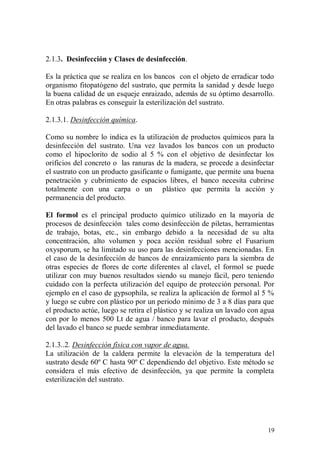 2.1.3. Desinfección y Clases de desinfección.

Es la práctica que se realiza en los bancos con el objeto de erradicar todo
organismo fitopatógeno del sustrato, que permita la sanidad y desde luego
la buena calidad de un esqueje enraizado, además de su óptimo desarrollo.
En otras palabras es conseguir la esterilización del sustrato.

2.1.3.1. Desinfección química.

Como su nombre lo indica es la utilización de productos químicos para la
desinfección del sustrato. Una vez lavados los bancos con un producto
como el hipoclorito de sodio al 5 % con el objetivo de desinfectar los
orificios del concreto o las ranuras de la madera, se procede a desinfectar
el sustrato con un producto gasificante o fumigante, que permite una buena
penetración y cubrimiento de espacios libres, el banco necesita cubrirse
totalmente con una carpa o un plástico que permita la acción y
permanencia del producto.

El formol es el principal producto químico utilizado en la mayoría de
procesos de desinfección tales como desinfección de piletas, herramientas
de trabajo, botas, etc., sin embargo debido a la necesidad de su alta
concentración, alto volumen y poca acción residual sobre el Fusarium
oxysporum, se ha limitado su uso para las desinfecciones mencionadas. En
el caso de la desinfección de bancos de enraizamiento para la siembra de
otras especies de flores de corte diferentes al clavel, el formol se puede
utilizar con muy buenos resultados siendo su manejo fácil, pero teniendo
cuidado con la perfecta utilización del equipo de protección personal. Por
ejemplo en el caso de gypsophila, se realiza la aplicación de formol al 5 %
y luego se cubre con plástico por un periodo mínimo de 3 a 8 días para que
el producto actúe, luego se retira el plástico y se realiza un lavado con agua
con por lo menos 500 Lt de agua / banco para lavar el producto, después
del lavado el banco se puede sembrar inmediatamente.

2.1.3..2. Desinfección física con vapor de agua.
La utilización de la caldera permite la elevación de la temperatura del
sustrato desde 60º C hasta 90º C dependiendo del objetivo. Este método se
considera el más efectivo de desinfección, ya que permite la completa
esterilización del sustrato.




                                                                           19
 
