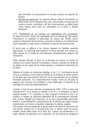 para estimular el enraizamiento de un gran número de especies de
     plantas.
   o Métodos de aplicación: las especies leñosas, difíciles de enraizar, se
     deben tratar con las preparaciones más concentradas, en tanto que las
     especies tiernas, suculentas y de fácil enraizamiento se deben hacer
     cortes frescos poco antes de sumergirlas en el polvo o líquido
     hormonal.

2.6.2. Tratamiento de las estacas con reguladores del crecimiento.
El objeto de tratar estacas con reguladores del crecimiento del tipo auxina
("hormona’), es aumentar el porcentaje de estacas que formen raíces,
acelerar la formación de las mismas, aumentar el número y la calidad de las
raíces formadas en cada estaca y uniformar el proceso de enraizamiento.

El polvo que se adhiere a las estacas, después de haberlas sacudido
ligeramente, es suficiente para producir el efecto deseado. Las estacas se
debe insertar en el medio de enraizamiento inmediatamente después del
tratamiento.

Todo sistema utilizado se basa en el principio de colocar la auxina en
contacto con la parte basal de los esquejes o estacas, teniendo en cuenta de
no aplicar en las yemas de las estacas porque se retardará el desarrollo de
las hojas.

Método de remojo en soluciones diluidas: a los 2 ó 3 cm basales de las
estacas se remojan en una solución diluida de la hormona de mayor pureza
en un lapso que tiene estrecha relación con la concentración de la solución
hormonal preparada. Las concentraciones usadas varían de 20 ppm en
especies que enraízan con facilidad, a unas 2000 ppm en función de la
cantidad y la escala del emprendimiento.

Cuando se trata de una solución concentrada de AIB ó ANA se hace una
solución al 0.1 % de auxina en alcohol al 50 %, y se introduce en ella el
esqueje durante 1 a 5 segundos, se deja evaporar el alcohol al aire y se
siembra, el tiempo de inmersión dependerá de la concentración utilizada.
Este sistema llamado por inmersión, no es muy recomendado practicarlo
debido a la posibilidad de contaminación de la solución por algún esqueje
contaminado y así mismo se pueden contaminar los demás esquejes.
Esta misma solución preparada se puede aplicar en forma de aspersión con
una pistola manual con el inconveniente que al obtener gotas de mayor
tamaño, puede haber áreas de la base del esqueje sin tratamiento; y el
mejor método de aplicación es la aspersión con una pistola de compresor



                                                                         32
 