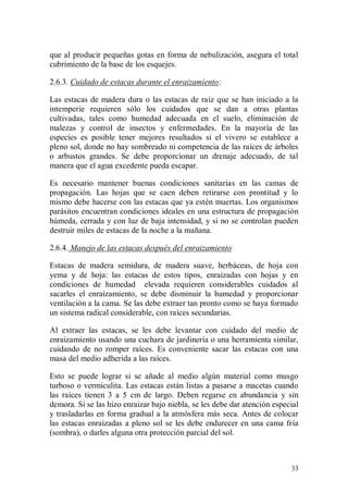 que al producir pequeñas gotas en forma de nebulización, asegura el total
cubrimiento de la base de los esquejes.

2.6.3. Cuidado de estacas durante el enraizamiento:

Las estacas de madera dura o las estacas de raíz que se han iniciado a la
intemperie requieren sólo los cuidados que se dan a otras plantas
cultivadas, tales como humedad adecuada en el suelo, eliminación de
malezas y control de insectos y enfermedades. En la mayoría de las
especies es posible tener mejores resultados si el vivero se establece a
pleno sol, donde no hay sombreado ni competencia de las raíces de árboles
o arbustos grandes. Se debe proporcionar un drenaje adecuado, de tal
manera que el agua excedente pueda escapar.

Es necesario mantener buenas condiciones sanitarias en las camas de
propagación. Las hojas que se caen deben retirarse con prontitud y lo
mismo debe hacerse con las estacas que ya estén muertas. Los organismos
parásitos encuentran condiciones ideales en una estructura de propagación
húmeda, cerrada y con luz de baja intensidad, y si no se controlan pueden
destruir miles de estacas de la noche a la mañana.

2.6.4. Manejo de las estacas después del enraizamiento

Estacas de madera semidura, de madera suave, herbáceas, de hoja con
yema y de hoja: las estacas de estos tipos, enraizadas con hojas y en
condiciones de humedad elevada requieren considerables cuidados al
sacarles el enraizamiento, se debe disminuir la humedad y proporcionar
ventilación a la cama. Se las debe extraer tan pronto como se haya formado
un sistema radical considerable, con raíces secundarias.

Al extraer las estacas, se les debe levantar con cuidado del medio de
enraizamiento usando una cuchara de jardinería o una herramienta similar,
cuidando de no romper raíces. Es conveniente sacar las estacas con una
masa del medio adherida a las raíces.

Esto se puede lograr si se añade al medio algún material como musgo
turboso o vermiculita. Las estacas están listas a pasarse a macetas cuando
las raíces tienen 3 a 5 cm de largo. Deben regarse en abundancia y sin
demora. Si se las hizo enraizar bajo niebla, se les debe dar atención especial
y trasladarlas en forma gradual a la atmósfera más seca. Antes de colocar
las estacas enraizadas a pleno sol se les debe endurecer en una cama fría
(sombra), o darles alguna otra protección parcial del sol.



                                                                           33
 