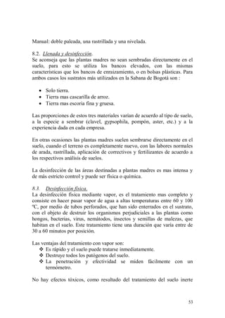 Manual: doble paleada, una rastrillada y una nivelada.

8.2. Llenada y desinfección.
Se aconseja que las plantas madres no sean sembradas directamente en el
suelo, para esto se utiliza los bancos elevados, con las mismas
características que los bancos de enraizamiento, o en bolsas plásticas. Para
ambos casos los sustratos más utilizados en la Sabana de Bogotá son :

    Solo tierra.
    Tierra mas cascarilla de arroz.
    Tierra mas escoria fina y gruesa.

Las proporciones de estos tres materiales varían de acuerdo al tipo de suelo,
a la especie a sembrar (clavel, gypsophila, pompón, aster, etc.) y a la
experiencia dada en cada empresa.

En otras ocasiones las plantas madres suelen sembrarse directamente en el
suelo, cuando el terreno es completamente nuevo, con las labores normales
de arada, rastrillada, aplicación de correctivos y fertilizantes de acuerdo a
los respectivos análisis de suelos.

La desinfección de las áreas destinadas a plantas madres es mas intensa y
de más estricto control y puede ser física o química.

8.3. Desinfección física.
La desinfección física mediante vapor, es el tratamiento mas completo y
consiste en hacer pasar vapor de agua a altas temperaturas entre 60 y 100
ºC, por medio de tubos perforados, que han sido enterrados en el sustrato,
con el objeto de destruir los organismos perjudiciales a las plantas como
hongos, bacterias, virus, nemátodos, insectos y semillas de malezas, que
habitan en el suelo. Este tratamiento tiene una duración que varía entre de
30 a 60 minutos por posición.

Las ventajas del tratamiento con vapor son:
    Es rápido y el suelo puede tratarse inmediatamente.
    Destruye todos los patógenos del suelo.
    La penetración y efectividad se miden fácilmente con un
      termómetro.

No hay efectos tóxicos, como resultado del tratamiento del suelo inerte



                                                                          53
 