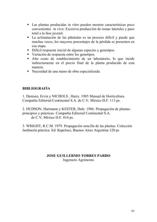  Las plantas producidas in vitro pueden mostrar características poco
     convenientes in vivo: Excesiva producción de ramas laterales y paso
     total a la fase juvenil.
    La aclimatación de las plántulas es un proceso difícil y puede que
     muchas veces, los mayores porcentajes de la pérdida se presenten en
     esa etapa.
    Difícil respuesta inicial de algunas especies y genotipos.
    Variación de respuesta entre los genotipos.
    Alto costo de establecimiento de un laboratorio, lo que incide
     indirectamente en el precio final de la planta producido de esta
     manera.
    Necesidad de una mano de obra especializada.



BIBLIOGRAFÍA

1. Denisen, Ervin y NICHOLS , Harry. 1985 Manual de Horticultura.
Compañía Editorial Continental S.A. de C.V, México D.F. 113 ps.

2. HUDSON, Hartmann y KESTER, Dale. 1986. Propagación de plantas:
principios y prácticas. Compañía Editorial Continental S.A.
      de C.V, México D.F. 814 ps.

3. WRIGHT, R.C.M. 1979. Propagación sencilla de las plantas. Colección
Jardinería práctica. Ed. Kapelusz, Buenos Aires Argentina 120 ps




               JOSE GUILLERMO TORRES PARDO
                      Ingeniero Agrónomo




                                                                      61
 