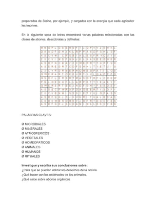 preparados de Steine, por ejemplo, y cargados con la energía que cada agricultor
les imprime.


En la siguiente sopa de letras encontrará varias palabras relacionadas con las
clases de abonos, descúbralas y defínalas:




PALABRAS CLAVES:


Ø MICROBIALES
Ø MINERALES
Ø ATMOSFERICOS
Ø VEGETALES
Ø HOMEOPATICOS
Ø ANIMALES
Ø HUMANOS
Ø RITUALES

Investigue y escriba sus conclusiones sobre:
¿Para qué se pueden utilizar los desechos de la cocina.
¿Qué hacer con los estiércoles de los animales.
¿Qué sabe sobre abonos orgánicos
 