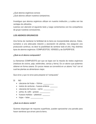 ¿Qué abonos orgánicos conoce
¿Qué abonos utilizan nuestros campesinos.


Investigue que abonos orgánicos utilizan en nuestra institución, y cuáles son las
ventajas de utilizarlos.
Leamos con atención el siguiente texto y luego comentamos con los compañeros
de grupo nuestras conclusiones.

LOS ABONOS ORGÁNICOS


Una forma de mantener la fertilidad de la tierra es incorporándole abonos. Estos,
sumados a una adecuada rotación y asociación de plantas, nos aseguran una
producción continua, es decir la posibilidad de sembrar todo el año. Hay distintos
tipos de abonos orgánicos: COMPUESTOS, VERDES y de SUPERFICIE.

¿Qué es el abono compuesto?


Lo llamamos COMPUESTO por que se logra con la mezcla de restos orgánicos
(residuos de cocina, paja, estiércoles, ceniza y tierra). Es un abono que podemos
obtener en forma casera. En pocos meses se convertirá en un abono “rico” con el
cual las plantas se alimentaran mejor.


Que sirve y que no sirve para preparar el “compuesto”


SI       NO
        cáscaras de frutas – Vidrios __________
        restos de verduras - huesos enteros _______
        cáscaras de huevos – carne __________
        yerba, té, café – grasas __________
        huesos molidos – plásticos _______
        hojas – latas ____________

¿Qué es el abono verde?


Quienes dispongan de mayores superficies, pueden aprovechar una parcela para
hacer siembras que sirvan para la tierra.
 