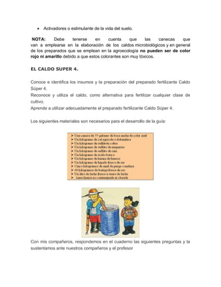    Activadores o estimulante de la vida del suelo.

 NOTA:     Debe       tenerse    en     cuenta    que     las   canecas que
van a emplearse en la elaboración de los caldos microbiológicos y en general
de los preparados que se emplean en la agroecología no pueden ser de color
rojo ni amarillo debido a que estos colorantes son muy tóxicos.

EL CALDO SUPER 4.

Conoce e identifica los insumos y la preparación del preparado fertilizante Caldo
Súper 4.
Reconoce y utiliza el caldo, como alternativa para fertilizar cualquier clase de
cultivo.
Aprende a utilizar adecuadamente el preparado fertilizante Caldo Súper 4.


Los siguientes materiales son necesarios para el desarrollo de la guía:




Con mis compañeros, respondemos en el cuaderno las siguientes preguntas y la
sustentamos ante nuestros compañeros y el profesor
 