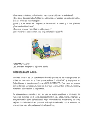 ¿Qué es un preparado biofetilizante y para que se utiliza en la agricultura?
¿Qué clase de preparados fertilizantes utilizamos en nuestros proyectos agrícolas,
o en las fincas de nuestra región?
¿para qué le sirven los preparados fertilizantes al suelo y a las plantas?
¿Qué es el caldo súper 4?
¿Cómo se prepara y se utiliza el caldo súper 4?
¿Qué materiales se necesitan para preparar el caldo súper 4?




FUNDAMENTACIÓN
Leo, analizo e interpreto la siguiente lectura

BIOFERTILIZANTE SUPER 4


El caldo Súper 4 es un biofertilizante líquido que resulta de investigaciones en
trofobiosis realizadas en el Brasil por el profesor S. PINHEIRO y propagadas en
Colombia por el Ingeniero agrónomo JAIRO RESTREPO. Este caldo se prepara
con sustancias químicas naturales (es decir que se encuentran en la naturaleza) y
materiales obtenidos en la propia finca.


Su elaboración es sencilla y con su uso es posible equilibrar el contenido de
nutrientes menores en el suelo, (especialmente boro, calcio, hierro, magnesio y
zinc) lo cual trae como consecuencia mejor funcionamiento microbiano y por tanto
mejores condiciones físicas, químicas y biológicas del suelo, con el resultado de
una nutrición más adecuada para todos los cultivos.
 