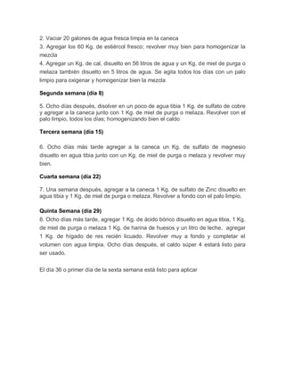 2. Vaciar 20 galones de agua fresca limpia en la caneca
3. Agregar los 60 Kg. de estiércol fresco; revolver muy bien para homogenizar la
mezcla
4. Agregar un Kg. de cal, disuelto en 56 litros de agua y un Kg. de miel de purga o
melaza también disuelto en 5 litros de agua. Se agita todos los días con un palo
limpio para oxigenar y homogenizar bien la mezcla

Segunda semana (día 8)

5. Ocho días después, disolver en un poco de agua tibia 1 Kg. de sulfato de cobre
y agregar a la caneca junto con 1 Kg. de miel de purga o melaza. Revolver con el
palo limpio, todos los días; homogenizando bien el caldo

Tercera semana (día 15)

6. Ocho días más tarde agregar a la caneca un Kg. de sulfato de magnesio
disuelto en agua tibia junto con un Kg. de miel de purga o melaza y revolver muy
bien.

Cuarta semana (día 22)

7. Una semana después, agregar a la caneca 1 Kg. de sulfato de Zinc disuelto en
agua tibia y 1 Kg. de miel de purga o melaza. Revolver a fondo con el palo limpio.

Quinta Semana (día 29)
8. Ocho días más tarde, agregar 1 Kg. de ácido bórico disuelto en agua tibia, 1 Kg.
de miel de purga o melaza 1 Kg. de harina de huesos y un litro de leche, agregar
1 Kg. de hígado de res recién licuado. Revolver muy a fondo y completar el
volumen con agua limpia. Ocho días después, el caldo súper 4 estará listo para
ser usado.


El día 36 o primer día de la sexta semana está listo para aplicar
 