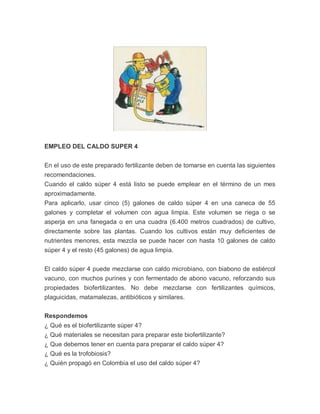 EMPLEO DEL CALDO SUPER 4


En el uso de este preparado fertilizante deben de tomarse en cuenta las siguientes
recomendaciones.
Cuando el caldo súper 4 está listo se puede emplear en el término de un mes
aproximadamente.
Para aplicarlo, usar cinco (5) galones de caldo súper 4 en una caneca de 55
galones y completar el volumen con agua limpia. Este volumen se riega o se
asperja en una fanegada o en una cuadra (6.400 metros cuadrados) de cultivo,
directamente sobre las plantas. Cuando los cultivos están muy deficientes de
nutrientes menores, esta mezcla se puede hacer con hasta 10 galones de caldo
súper 4 y el resto (45 galones) de agua limpia.


El caldo súper 4 puede mezclarse con caldo microbiano, con biabono de estiércol
vacuno, con muchos purines y con fermentado de abono vacuno, reforzando sus
propiedades biofertilizantes. No debe mezclarse con fertilizantes químicos,
plaguicidas, matamalezas, antibióticos y similares.

Respondemos
¿ Qué es el biofertilizante súper 4?
¿ Qué materiales se necesitan para preparar este biofertilizante?
¿ Que debemos tener en cuenta para preparar el caldo súper 4?
¿ Qué es la trofobiosis?
¿ Quién propagó en Colombia el uso del caldo súper 4?
 