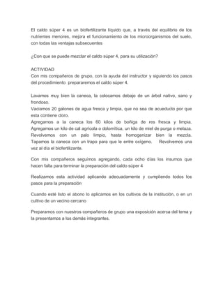 El caldo súper 4 es un biofertilizante líquido que, a través del equilibrio de los
nutrientes menores, mejora el funcionamiento de los microorganismos del suelo,
con todas las ventajas subsecuentes


¿Con que se puede mezclar el caldo súper 4, para su utilización?


ACTIVIDAD
Con mis compañeros de grupo, con la ayuda del instructor y siguiendo los pasos
del procedimiento prepararemos el caldo súper 4.


Lavamos muy bien la caneca, la colocamos debajo de un árbol nativo, sano y
frondoso.
Vaciamos 20 galones de agua fresca y limpia, que no sea de acueducto por que
esta contiene cloro.
Agregamos a la caneca los 60 kilos de boñiga de res fresca y limpia.
Agregamos un kilo de cal agrícola o dolomítica, un kilo de miel de purga o melaza.
Revolvemos con un palo limpio, hasta homogenizar bien la mezcla.
Tapamos la caneca con un trapo para que le entre oxígeno.         Revolvemos una
vez al día el biofertilizante.

Con mis compañeros seguimos agregando, cada ocho días los insumos que
hacen falta para terminar la preparación del caldo súper 4

Realizamos esta actividad aplicando adecuadamente y cumpliendo todos los
pasos para la preparación

Cuando esté listo el abono lo aplicamos en los cultivos de la institución, o en un
cultivo de un vecino cercano

Preparamos con nuestros compañeros de grupo una exposición acerca del tema y
la presentamos a los demás integrantes.
 