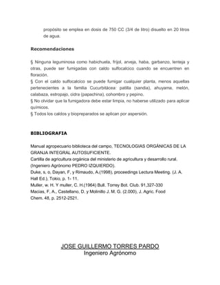 propósito se emplea en dosis de 750 CC (3/4 de litro) disuelto en 20 litros
       de agua.


Recomendaciones

§ Ninguna leguminosa como habichuela, fríjol, arveja, haba, garbanzo, lenteja y
otras, puede ser fumigadas con caldo sulfocalcico cuando se encuentren en
floración.
§ Con el caldo sulfocalcico se puede fumigar cualquier planta, menos aquellas
pertenecientes a la familia Cucurbitácea: patilla (sandia), ahuyama, melón,
calabaza, estropajo, cidra (papachina), cohombro y pepino.
§ No olvidar que la fumigadora debe estar limpia, no haberse utilizado para aplicar
químicos.
§ Todos los caldos y biopreparados se aplican por aspersión.



BIBLIOGRAFIA

Manual agropecuario biblioteca del campo, TECNOLOGIAS ORGÁNICAS DE LA
GRANJA INTEGRAL AUTOSUFICIENTE.
Cartilla de agricultura orgánica del ministerio de agricultura y desarrollo rural.
(Ingeniero Agrónomo PEDRO IZQUIERDO).
Duke, s, o, Dayan, F, y Rimaudo, A.(1998), proceedings Lectura Meeting. (J. A.
Hall Ed.), Tokio, p. 1- 11.
Muller, w. H. Y muller, C. H.(1964) Bull. Torrey Bot. Club. 91,327-330
Macias, F, A., Castellano, D. y Molinillo J. M. G. (2.000), J. Agric. Food
Chem. 48, p. 2512-2521.




                JOSE GUILLERMO TORRES PARDO
                      Ingeniero Agrónomo
 