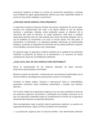 producción orgánica se basan en normas de producción específicas y precisas
cuya finalidad es lograr agroecosistemas óptimos que sean sostenibles desde el
punto de vista social, ecológico y económico”.

¿POR QUE HACER AGRICULTURA ORGANICA?

La agricultura moderna intensiva enfrenta dos graves cuestiones: En primer lugar,
provoca una contaminación del suelo y las aguas debido al uso de abonos
químicos y pesticidas. Además, estos productos causan un deterioro de la
estructura del suelo al disminuir su carga bacteriana. Esto lleva a emplear
maquinaria agrícola cada vez más pesada para roturar las tierras dañadas, con lo
que el problema se incrementa y se crea un círculo vicioso. Por otra parte, el
monocultivo, la hibridación y la ingeniería genética disminuyen la biodiversidad
biológica, aumentan la dependencia económica de los países periféricos respecto
a los centrales y provoca éxodo rural y desempleo.

En segundo lugar, la agricultura moderna interfiere en la calidad de los alimentos
mediante la presencia de tóxicos en la alimentación y la ausencia de ciertos
nutrientes por causa de una fertilización deficiente.

¿CUÁL ES EL ROL DE UNA AGRICULTURA SOSTENIBLE?

Eleva la productividad de los sistemas            agrícolas   de   bajos   insumos;
proporciona oportunidades comerciales.

Brinda la ocasión de descubrir, combinando los conocimientos tradicionales con la
ciencia moderna, tecnologías de producciones nuevas e innovadoras.

Fomenta el debate público nacional e internacional sobre la sostenibilidad,
generando conciencia sobre problemas ambientales y sociales que merecen
atención.

Por lo tanto, hablar de la agricultura orgánica no es tan solo considerar la parte de
los productos orgánicos reconocidos y certificados sino también reconocer el rol
que una agricultura sostenible posee en complementar la función de la agricultura
comercial para alcanzar la seguridad alimentaria.

Para conceptualizar mejor la opinión sobre la agricultura orgánica y su aporte a la
seguridad alimentaria, según la FAO se analizan tres escenarios:

1. La producción orgánica para el consumo familiar. Una determinada extensión
 