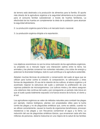 de terreno está destinada a la producción de alimentos para la familia. El aporte
más directo de la agricultura orgánica a la seguridad alimentaria es la producción
para el consumo familiar subsistencial. a través de huertos familiares, La
efectividad de los huertos en complementar la dieta de la población para alcanzar
la seguridad alimentaria.

2. La producción orgánica para la feria o el mercado local o nacional.

3. La producción orgánica dirigida a la exportación.




Los objetivos económicos no son la única motivación de los agricultores orgánicos,
su propósito es a menudo lograr una interacción optima entre la tierra, los
animales y las plantas conservar los nutrientes naturales y los ciclos de energía y
potenciar la diversidad biológica, todo lo cual contribuye a la agricultura sostenible.

Adoptan muchas técnicas de protección y conservación del suelo el agua que se
utilizan para luchar contra la erosión, la compactación, la salinización y otras
formas de degradación. El uso de la rotación de los cultivos, el abono orgánico y el
acolchado mejoran la estructura del suelo y estimulan la proliferación de una
vigorosa población de microorganismos. Los cultivos mixtos y de relevo aseguran
una cobertura más continua del suelo y por consiguiente un periodo más breve en
que el suelo queda totalmente expuesto a la fuerza erosiva de la lluvia, el viento y
el sol.

Los agricultores orgánicos se valen de métodos naturales para combatir las plagas
por ejemplo, medios biológicos, plantas con propiedades útiles para la lucha
contra las plagas y no de plaguicidas sintéticos que, como es sabido, cuando no
se utilizan correctamente, causan la muerte de organismos beneficiosos, provocan
resistencia a las plagas y con frecuencia contaminan el agua y la tierra. La
reducción del uso de plaguicidas sintéticos tóxicos, que envenenan cada año tres
millones de personas, debería traducirse en una mejora de la salud de las familias
 