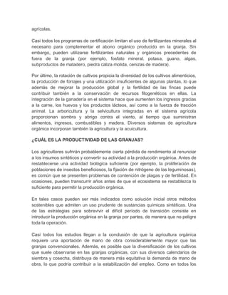 agrícolas.

Casi todos los programas de certificación limitan el uso de fertilizantes minerales al
necesario para complementar el abono orgánico producido en la granja. Sin
embargo, pueden utilizarse fertilizantes naturales y orgánicos precedentes de
fuera de la granja (por ejemplo, fosfato mineral, potasa, guano, algas,
subproductos de matadero, piedra caliza molida, cenizas de madera).

Por último, la rotación de cultivos propicia la diversidad de los cultivos alimenticios,
la producción de forrajes y una utilización insuficientes de algunas plantas, lo que
además de mejorar la producción global y la fertilidad de las fincas puede
contribuir también a la conservación de recursos filogenéticos en ellas. La
integración de la ganadería en el sistema hace que aumenten los ingresos gracias
a la carne, los huevos y los productos lácteos, así como a la fuerza de tracción
animal. La arboricultura y la selvicultura integradas en el sistema agrícola
proporcionan sombra y abrigo contra el viento, al tiempo que suministran
alimentos, ingresos, combustibles y madera. Diversos sistemas de agricultura
orgánica incorporan también la agricultura y la acuicultura.

¿CUÁL ES LA PRODUCTIVIDAD DE LAS GRANJAS?

Los agricultores sufrirán probablemente cierta pérdida de rendimiento al renunciar
a los insumos sintéticos y convertir su actividad a la producción orgánica. Antes de
restablecerse una actividad biológica suficiente (por ejemplo, la proliferación de
poblaciones de insectos beneficiosos, la fijación de nitrógeno de las leguminosas),
es común que se presenten problemas de contención de plagas y de fertilidad. En
ocasiones, pueden transcurrir años antes de que el ecosistema se restablezca lo
suficiente para permitir la producción orgánica.

En tales casos pueden ser más indicados como solución inicial otros métodos
sostenibles que admiten un uso prudente de sustancias químicas sintéticas. Una
de las estrategias para sobrevivir el difícil período de transición consiste en
introducir la producción orgánica en la granja por partes, de manera que no peligre
toda la operación.

Casi todos los estudios llegan a la conclusión de que la agricultura orgánica
requiere una aportación de mano de obra considerablemente mayor que las
granjas convencionales. Además, es posible que la diversificación de los cultivos
que suele observarse en las granjas orgánicas, con sus diversos calendarios de
siembra y cosecha, distribuya de manera más equitativa la demanda de mano de
obra, lo que podría contribuir a la estabilización del empleo. Como en todos los
 