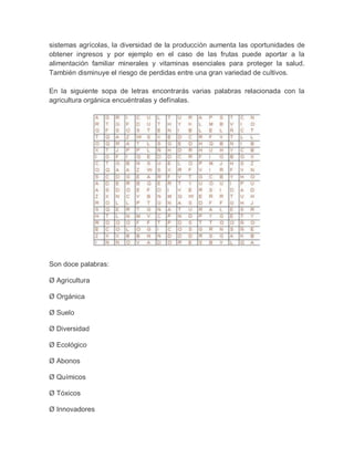 sistemas agrícolas, la diversidad de la producción aumenta las oportunidades de
obtener ingresos y por ejemplo en el caso de las frutas puede aportar a la
alimentación familiar minerales y vitaminas esenciales para proteger la salud.
También disminuye el riesgo de perdidas entre una gran variedad de cultivos.

En la siguiente sopa de letras encontrarás varias palabras relacionada con la
agricultura orgánica encuéntralas y defínalas.




Son doce palabras:

Ø Agricultura

Ø Orgánica

Ø Suelo

Ø Diversidad

Ø Ecológico

Ø Abonos

Ø Químicos

Ø Tóxicos

Ø Innovadores
 