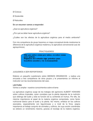 Ø Cíclicos

Ø Sostenible

Ø Naturales

En un resumen vamos a responder:

¿Qué es agricultura orgánica?

¿Por qué se debe hacer agricultura orgánica?

¿Cuáles son los efectos de la agricultura orgánica para el medio ambiente?

Con mis compañeros de grupo hacemos un mapa conceptual donde mostremos la
diferencia de la agricultura orgánica moderna y la agricultura convencional (uso de
agroquímicos).

                                PRACTIQUEMOS




JUGUEMOS A SER REPORTEROS

Elabora un pequeño cuestionario sobre ABONOS ORGÁNICOS y realiza una
encuesta a tres compañeros de otros grupos y le presentamos un informe al
instructor con las recomendaciones del caso.

LECTURA
Vamos a ampliar nuestros conocimientos sobre el tema

La agricultura orgánica surge de los trabajos del agrónomo ALBERT HOWARD
sobre cultivos tropicales, quien considera que la planta depende de la nutrición
que obtenga del suelo y esta es función de su contenido en humus. Por ello, da
máxima importancia al papel de la materia orgánica comportada, como factor
nutricional básico para el suelo y la planta. Así mismo, enfatiza en los cultivos
asociados, especialmente con leguminosas y a nivel de la finca, asigna
importancia al trabajo conjunto de animales y cultivos, de cuya acción coordinada
se obtiene un rendimiento máximo, gracias al reciclaje de la materia orgánica.
 